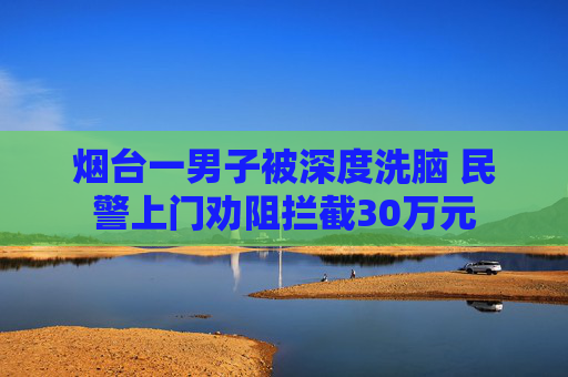 烟台一男子被深度洗脑 民警上门劝阻拦截30万元