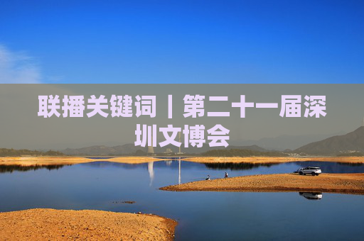 联播关键词｜第二十一届深圳文博会