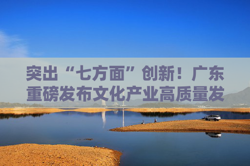 突出“七方面”创新！广东重磅发布文化产业高质量发展“政策包”