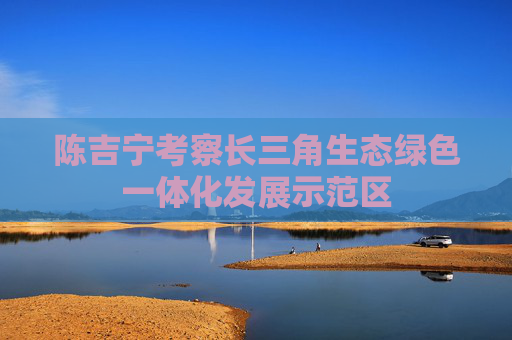 陈吉宁考察长三角生态绿色一体化发展示范区