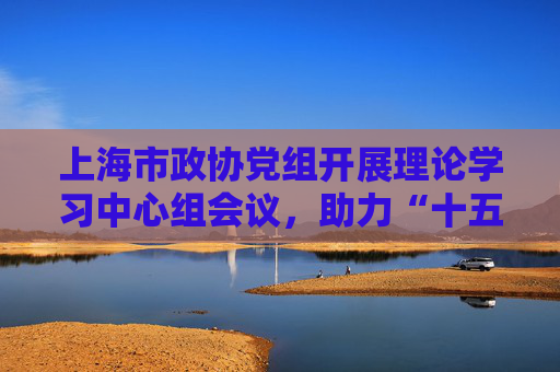 上海市政协党组开展理论学习中心组会议，助力“十五五”规划制定实施