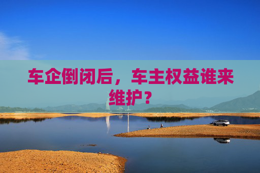 车企倒闭后，车主权益谁来维护？