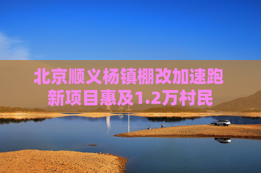 北京顺义杨镇棚改加速跑 新项目惠及1.2万村民