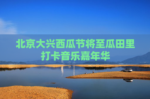 北京大兴西瓜节将至瓜田里打卡音乐嘉年华
