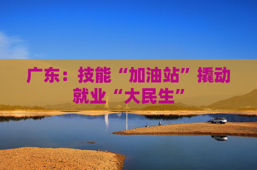 广东：技能“加油站”撬动就业“大民生”