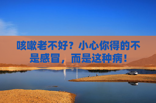 咳嗽老不好？小心你得的不是感冒，而是这种病！