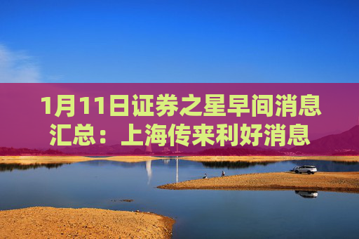 1月11日证券之星早间消息汇总：上海传来利好消息