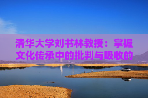 清华大学刘书林教授：掌握文化传承中的批判与吸收的辩证法