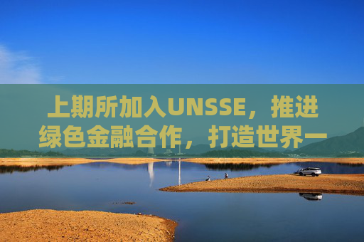 上期所加入UNSSE，推进绿色金融合作，打造世界一流交易所