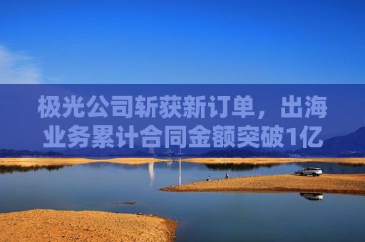 极光公司斩获新订单，出海业务累计合同金额突破1亿元
