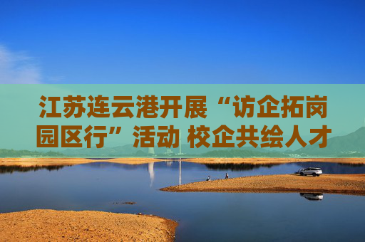 江苏连云港开展“访企拓岗园区行”活动 校企共绘人才发展蓝图
