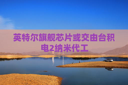 英特尔旗舰芯片或交由台积电2纳米代工