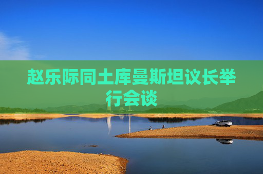赵乐际同土库曼斯坦议长举行会谈
