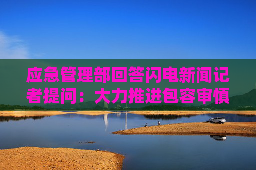 应急管理部回答闪电新闻记者提问：大力推进包容审慎执法 推行7项“轻微首违不罚”