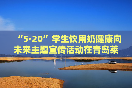 “5·20”学生饮用奶健康向未来主题宣传活动在青岛莱西举行 得益乳业获推广标杆企业荣誉