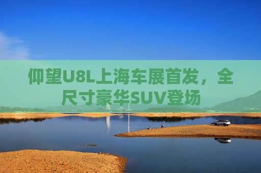 仰望U8L上海车展首发，全尺寸豪华SUV登场