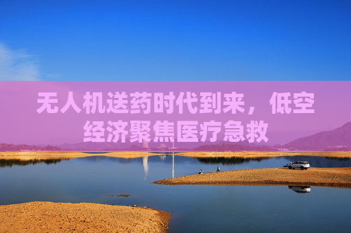 无人机送药时代到来，低空经济聚焦医疗急救