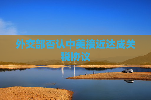 外交部否认中美接近达成关税协议