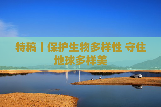 特稿丨保护生物多样性 守住地球多样美
