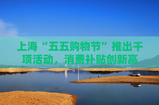 上海“五五购物节”推出千项活动，消费补贴创新高