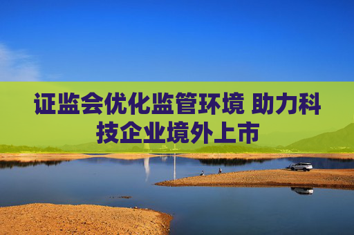 证监会优化监管环境 助力科技企业境外上市