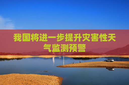 我国将进一步提升灾害性天气监测预警