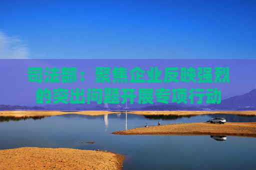 司法部：聚焦企业反映强烈的突出问题开展专项行动