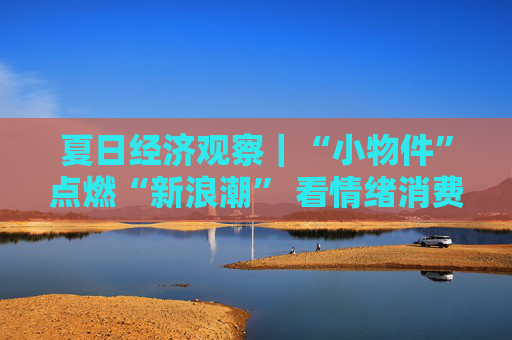夏日经济观察｜“小物件”点燃“新浪潮” 看情绪消费如何引爆夏日狂欢