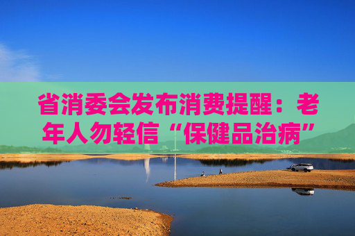 省消委会发布消费提醒：老年人勿轻信“保健品治病”