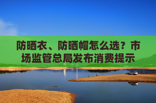 防晒衣、防晒帽怎么选？市场监管总局发布消费提示