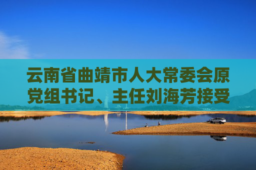 云南省曲靖市人大常委会原党组书记、主任刘海芳接受纪律审查和监察调查