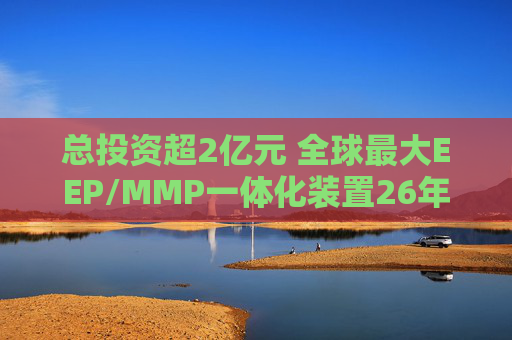 总投资超2亿元 全球最大EEP/MMP一体化装置26年安徽投产