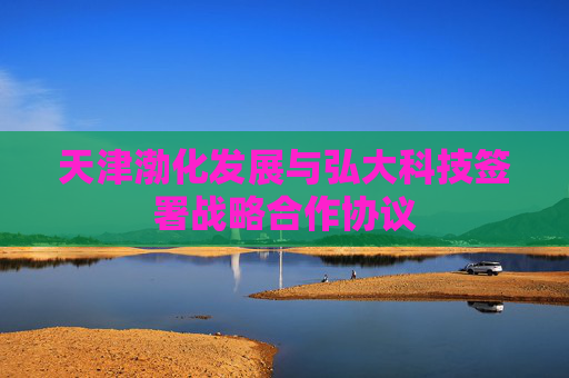 天津渤化发展与弘大科技签署战略合作协议
