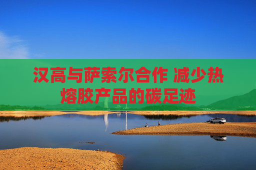 汉高与萨索尔合作 减少热熔胶产品的碳足迹
