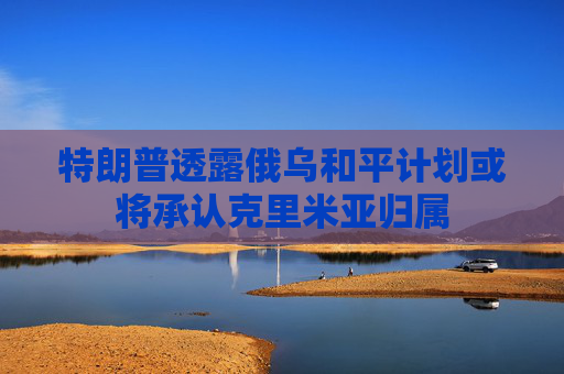 特朗普透露俄乌和平计划或将承认克里米亚归属