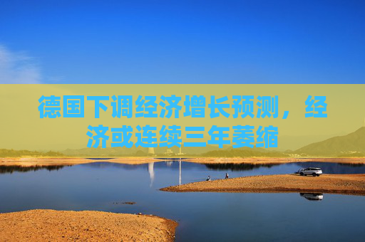 德国下调经济增长预测，经济或连续三年萎缩