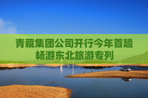 青藏集团公司开行今年首趟畅游东北旅游专列