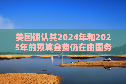 美国确认其2024年和2025年的预算会费仍在由国务院审查中