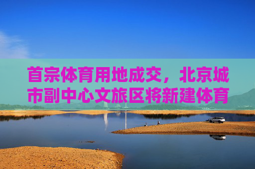 首宗体育用地成交，北京城市副中心文旅区将新建体育场馆及设施