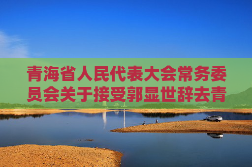 青海省人民代表大会常务委员会关于接受郭显世辞去青海省第十四届人民代表大会社会建设委员会副主任委员职务的请求的决定