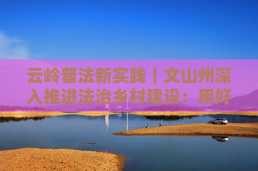 云岭普法新实践｜文山州深入推进法治乡村建设：用好乡音小喇叭 奏响普法大声量
