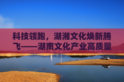 科技领跑，湖湘文化焕新腾飞——湖南文化产业高质量发展综述