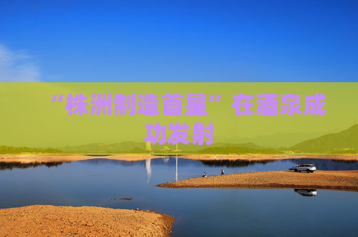 “株洲制造首星”在酒泉成功发射