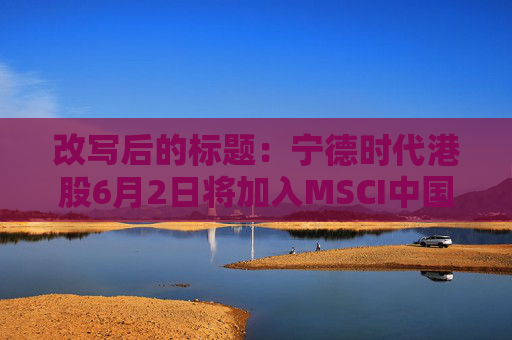 改写后的标题：宁德时代港股6月2日将加入MSCI中国标准和大盘股指数