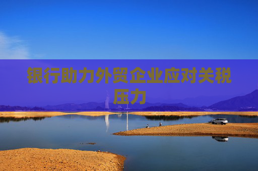 银行助力外贸企业应对关税压力