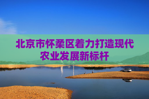 北京市怀柔区着力打造现代农业发展新标杆