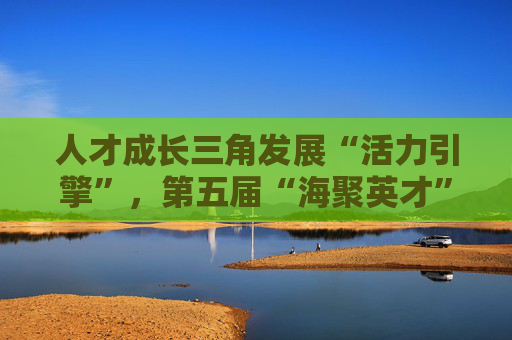 人才成长三角发展“活力引擎”，第五届“海聚英才”示范区选拔赛收官