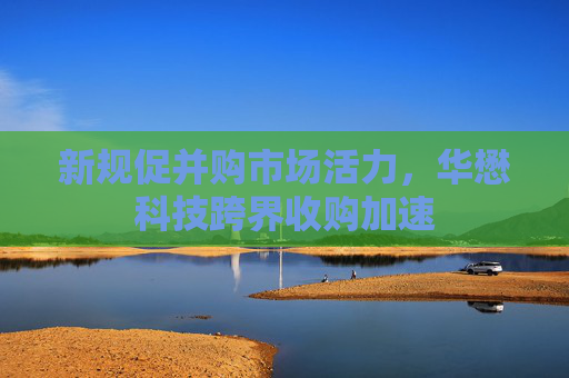新规促并购市场活力，华懋科技跨界收购加速