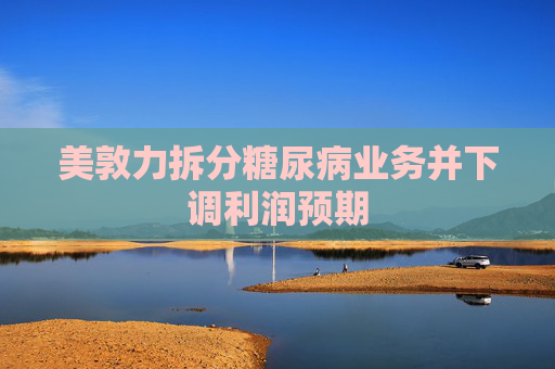 美敦力拆分糖尿病业务并下调利润预期