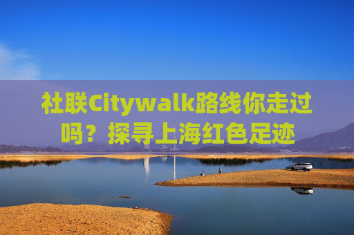 社联Citywalk路线你走过吗？探寻上海红色足迹
